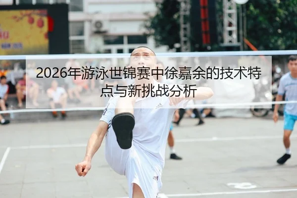 2026年游泳世锦赛中徐嘉余的技术特点与新挑战分析