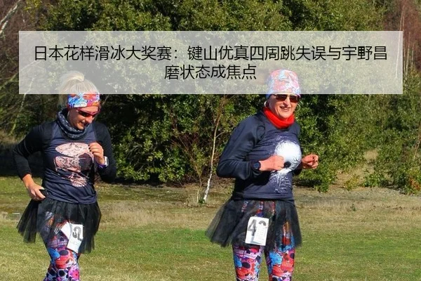 日本花样滑冰大奖赛：键山优真四周跳失误与宇野昌磨状态成焦点