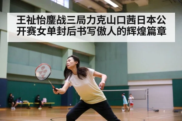 王祉怡鏖战三局力克山口茜日本公开赛女单封后书写傲人的辉煌篇章