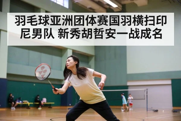 羽毛球亚洲团体赛国羽横扫印尼男队 新秀胡哲安一战成名
