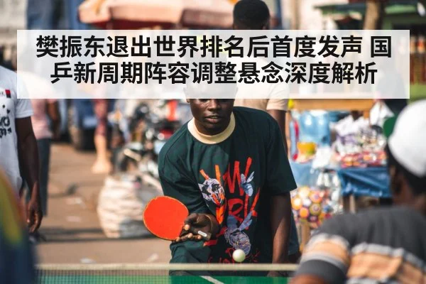 樊振东退出世界排名后首度发声 国乒新周期阵容调整悬念深度解析
